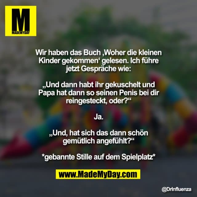 Wir haben das Buch ‚Woher die kleinen Kinder gekommen‘ gelesen. Ich führe jetzt Gespräche wie:
„Und dann habt ihr gekuschelt und Papa hat dann so seinen Penis bei dir reingesteckt, oder?“
Ja.
„Und, hat sich das dann schön gemütlich angefühlt?“
*gebannte Stille auf dem Spielplatz* - Inspiration, Zitate & Sprüche | MadeMyDay | Jetzt entdecken & teilen Wir haben das Buch ‚Woher die kleinen Kinder gekommen‘ gelesen. Ich führe jetzt Gespräche wie:
„Und dann habt ihr gekuschelt und Papa hat dann so seinen Penis bei dir reingesteckt, oder?“
Ja.
„Und, hat sich das dann schön gemütlich angefühlt?“
*gebannte Stille auf dem Spielplatz* - Inspirierendes Zitat mit Bild