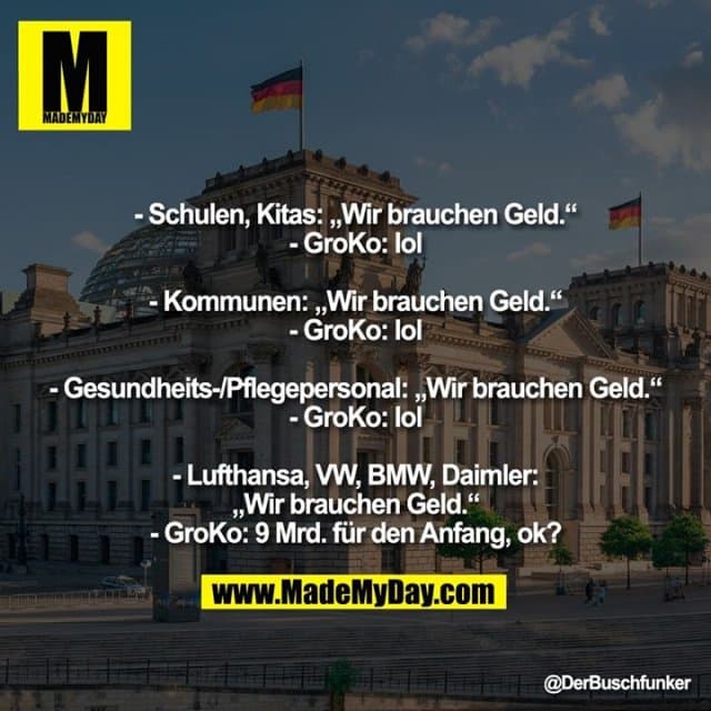 - Schulen, Kitas: „Wir brauchen Geld.“
- GroKo: lol
- Kommunen: „Wir brauchen Geld.“
- GroKo: lol
- Gesundheits-/Pflegepersonal: „Wir brauchen Geld.“
- GroKo: lol
- Lufthansa, VW, BMW, Daimler: „Wir brauchen Geld.“
- GroKo: 9 Mrd. für den Anfang, ok? - Inspiration, Zitate & Sprüche | MadeMyDay | Jetzt entdecken & teilen - Schulen, Kitas: „Wir brauchen Geld.“
- GroKo: lol
- Kommunen: „Wir brauchen Geld.“
- GroKo: lol
- Gesundheits-/Pflegepersonal: „Wir brauchen Geld.“
- GroKo: lol
- Lufthansa, VW, BMW, Daimler: „Wir brauchen Geld.“
- GroKo: 9 Mrd. für den Anfang, ok? - Inspirierendes Zitat mit Bild
