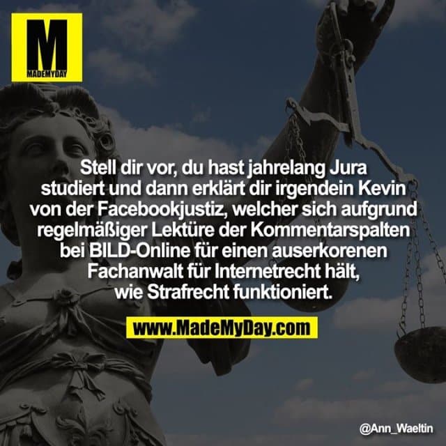 Stell dir vor, du hast jahrelang Jura studiert und dann erklärt dir irgendein Kevin von der Facebookjustiz, welcher sich aufgrund regelmässiger Lektüre der Kommentarspalten bei BILD-Online für einen auserkorenen Fachanwalt für Internetrecht hält, wie Strafrecht funktioniert. - Inspiration, Zitate & Sprüche | MadeMyDay | Jetzt entdecken & teilen Stell dir vor, du hast jahrelang Jura studiert und dann erklärt dir irgendein Kevin von der Facebookjustiz, welcher sich aufgrund regelmässiger Lektüre der Kommentarspalten bei BILD-Online für einen auserkorenen Fachanwalt für Internetrecht hält, wie Strafrecht funktioniert. - Inspirierendes Zitat mit Bild