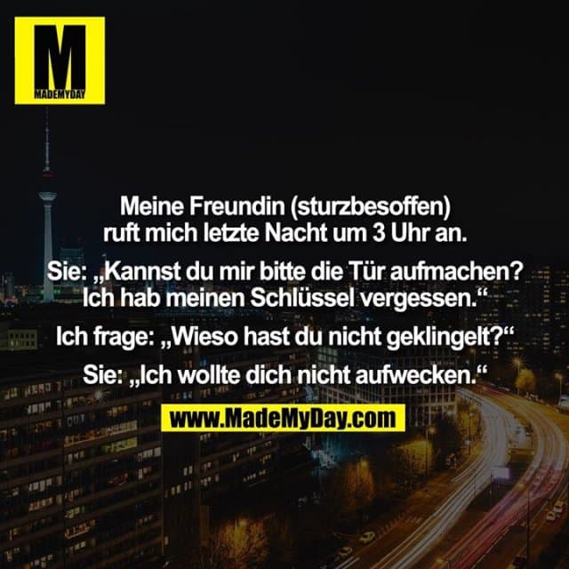 Meine Freundin (sturzbesoffen) ruft mich letzte Nacht um 3 Uhr an. Sie: „Kannst du mir bitte die Tür aufmachen? Ich hab meinen Schlüssel vergessen.“ Ich frage: „Wieso hast du nicht geklingelt?“ Sie: „Ich wollte dich nicht aufwecken.“ - Inspiration, Zitate & Sprüche | MadeMyDay | Jetzt entdecken & teilen Meine Freundin (sturzbesoffen) ruft mich letzte Nacht um 3 Uhr an. Sie: „Kannst du mir bitte die Tür aufmachen? Ich hab meinen Schlüssel vergessen.“ Ich frage: „Wieso hast du nicht geklingelt?“ Sie: „Ich wollte dich nicht aufwecken.“ - Inspirierendes Zitat mit Bild