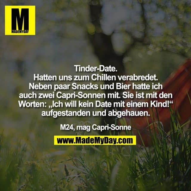 Tinder-Date. Hatten uns zum Chillen verabredet. Neben paar Snacks und Bier hatte ich auch zwei Capri-Sonnen mit. Sie ist mit den Worten: „Ich will kein Date mit einem Kind!“ aufgestanden und abgehauen. M24, mag Capri-Sonne - Inspiration, Zitate & Sprüche | MadeMyDay | Jetzt entdecken & teilen Tinder-Date. Hatten uns zum Chillen verabredet. Neben paar Snacks und Bier hatte ich auch zwei Capri-Sonnen mit. Sie ist mit den Worten: „Ich will kein Date mit einem Kind!“ aufgestanden und abgehauen. M24, mag Capri-Sonne - Inspirierendes Zitat mit Bild