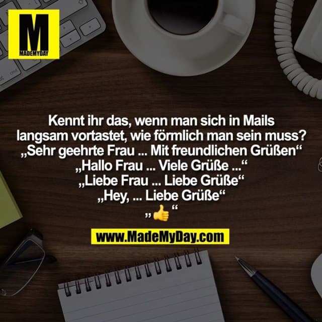 Kennt ihr das, wenn man sich in Mails
langsam vortastet, wie förmlich man sein muss?
„Sehr geehrte Frau ... Mit freundlichen Grüßen“
„Hallo Frau ... Viele Grüße ...“
„Liebe Frau ... Liebe Grüße“
„Hey, ... Liebe Grüße“
„�“ - Inspiration, Zitate & Sprüche | MadeMyDay | Jetzt entdecken & teilen Kennt ihr das, wenn man sich in Mails
langsam vortastet, wie förmlich man sein muss?
„Sehr geehrte Frau ... Mit freundlichen Grüßen“
„Hallo Frau ... Viele Grüße ...“
„Liebe Frau ... Liebe Grüße“
„Hey, ... Liebe Grüße“
„�“ - Inspirierendes Zitat mit Bild