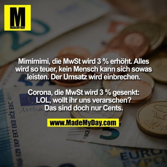 Mimimimi, die MwSt wird 3 % erhöht. Alles wird so teuer, kein Mensch kann sich sowas
leisten. Der Umsatz wird einbrechen.
Corona, die MwSt wird 3 % gesenkt: LOL, wollt ihr uns verarschen? Das sind doch nur Cents. - Inspiration, Zitate & Sprüche | MadeMyDay | Jetzt entdecken & teilen Mimimimi, die MwSt wird 3 % erhöht. Alles wird so teuer, kein Mensch kann sich sowas
leisten. Der Umsatz wird einbrechen.
Corona, die MwSt wird 3 % gesenkt: LOL, wollt ihr uns verarschen? Das sind doch nur Cents. - Inspirierendes Zitat mit Bild