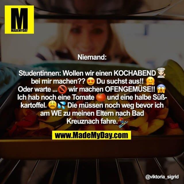 Niemand:
Studentinnen: Wollen wir einen KOCHABEND � bei mir machen?? �Du suchst aus!! � Oder warte... � wir machen OFENGEMÜSE!! � Ich hab noch eine Tomate � und eine halbe Süßkartoffel �� Die müssen noch weg bevor ich am WE zu meinen Eltern nach Bad Kreuznach fahre � - Inspiration, Zitate & Sprüche | MadeMyDay | Jetzt entdecken & teilen Niemand:
Studentinnen: Wollen wir einen KOCHABEND � bei mir machen?? �Du suchst aus!! � Oder warte... � wir machen OFENGEMÜSE!! � Ich hab noch eine Tomate � und eine halbe Süßkartoffel �� Die müssen noch weg bevor ich am WE zu meinen Eltern nach Bad Kreuznach fahre � - Inspirierendes Zitat mit Bild