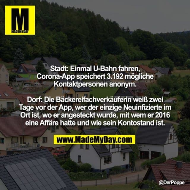 Stadt: Einmal U-Bahn fahren, Corona-App speichert 3.192 mögliche Kontaktpersonen anonym.
Dorf: Die Bäckereifachverkäuferin weiß zwei Tage vor der App, wer der einzige Neuinfizierte im Ort ist, wo er angesteckt wurde, mit wem er 2016 eine Affäre hatte und wie sein Kontostand ist. - Inspiration, Zitate & Sprüche | MadeMyDay | Jetzt entdecken & teilen Stadt: Einmal U-Bahn fahren, Corona-App speichert 3.192 mögliche Kontaktpersonen anonym.
Dorf: Die Bäckereifachverkäuferin weiß zwei Tage vor der App, wer der einzige Neuinfizierte im Ort ist, wo er angesteckt wurde, mit wem er 2016 eine Affäre hatte und wie sein Kontostand ist. - Inspirierendes Zitat mit Bild