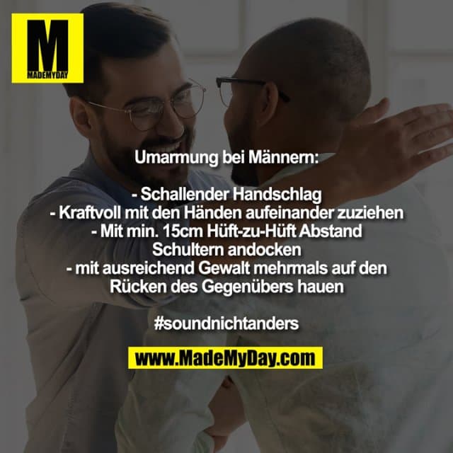 Umarmung bei Männern:
- Schallender Handschlag
- Kraftvoll mit den Händen aufeinander zuziehen
- Mit min. 15cm Hüft-zu-Hüft Abstand Schultern andocken
- mit ausreichend Gewalt mehrmals auf den Rücken des Gegenübers hauen
#soundnichtanders - Inspiration, Zitate & Sprüche | MadeMyDay | Jetzt entdecken & teilen Umarmung bei Männern:
- Schallender Handschlag
- Kraftvoll mit den Händen aufeinander zuziehen
- Mit min. 15cm Hüft-zu-Hüft Abstand Schultern andocken
- mit ausreichend Gewalt mehrmals auf den Rücken des Gegenübers hauen
#soundnichtanders - Inspirierendes Zitat mit Bild