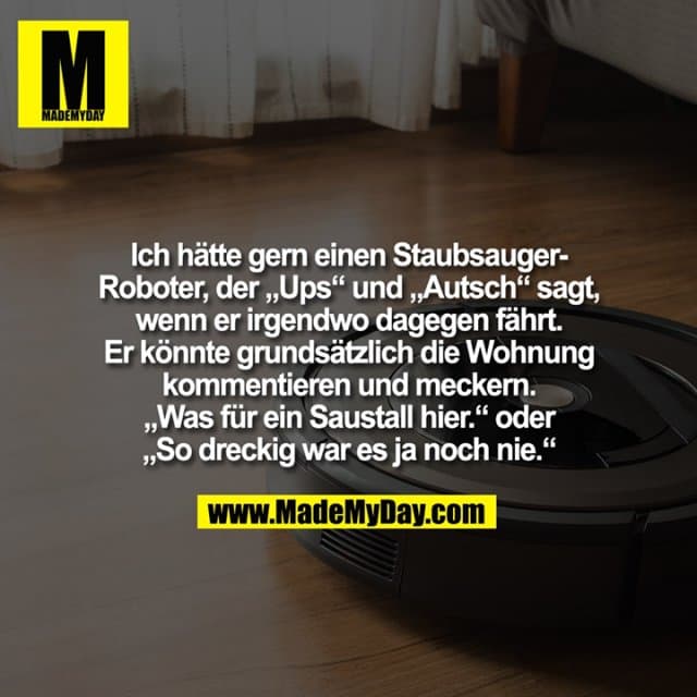 Ich hätte gern einen Staubsauger-Roboter, der „Ups“ und „Autsch“ sagt, wenn er irgendwo dagegen fährt. Er könnte grundsätzlich die Wohnung kommentieren und meckern. „Was für ein Saustall hier.“ oder „So dreckig war es ja noch nie.“ - Inspiration, Zitate & Sprüche | MadeMyDay | Jetzt entdecken & teilen Ich hätte gern einen Staubsauger-Roboter, der „Ups“ und „Autsch“ sagt, wenn er irgendwo dagegen fährt. Er könnte grundsätzlich die Wohnung kommentieren und meckern. „Was für ein Saustall hier.“ oder „So dreckig war es ja noch nie.“ - Inspirierendes Zitat mit Bild