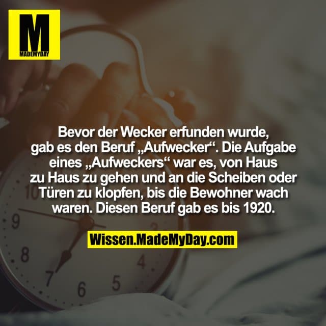 Bevor der Wecker erfunden wurde, gab es den Beruf „Aufwecker“. Die Aufgabe eines „Aufweckers“ war es, von Haus zu Haus zu gehen und an die Scheiben oder Türen zu klopfen, bis die Bewohner wach waren. Diesen Beruf gab es bis 1920. - Inspiration, Zitate & Sprüche | MadeMyDay | Jetzt entdecken & teilen Bevor der Wecker erfunden wurde, gab es den Beruf „Aufwecker“. Die Aufgabe eines „Aufweckers“ war es, von Haus zu Haus zu gehen und an die Scheiben oder Türen zu klopfen, bis die Bewohner wach waren. Diesen Beruf gab es bis 1920. - Inspirierendes Zitat mit Bild