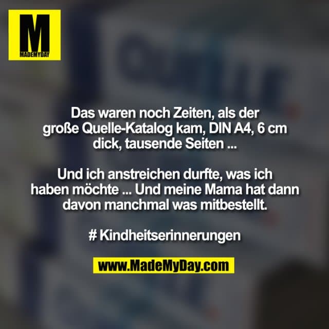 Das waren noch Zeiten, als der große Quelle-Katalog kam, DIN A4, 6 cm
dick, tausende Seiten ...
Und ich anstreichen durfte, was ich haben möchte ... Und meine Mama hat dann
davon manchmal was mitbestellt.
# Kindheitserinnerungen - Inspiration, Zitate & Sprüche | MadeMyDay | Jetzt entdecken & teilen Das waren noch Zeiten, als der große Quelle-Katalog kam, DIN A4, 6 cm
dick, tausende Seiten ...
Und ich anstreichen durfte, was ich haben möchte ... Und meine Mama hat dann
davon manchmal was mitbestellt.
# Kindheitserinnerungen - Inspirierendes Zitat mit Bild