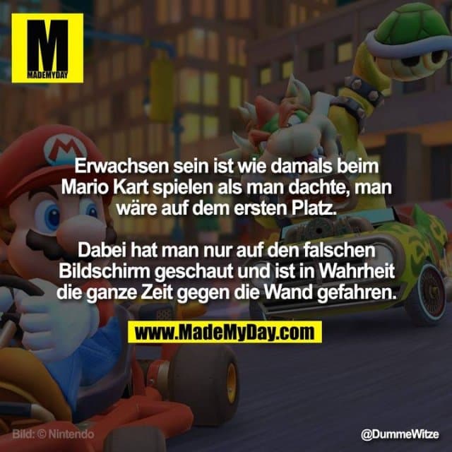 Erwachsen sein ist wie damals beim Mario Kart spielen als man dachte, man wäre auf dem ersten Platz.
Dabei hat man nur auf den falschen Bildschirm geschaut und ist in Wahrheit die ganze Zeit gegen die Wand gefahren. - Inspiration, Zitate & Sprüche | MadeMyDay | Jetzt entdecken & teilen Erwachsen sein ist wie damals beim Mario Kart spielen als man dachte, man wäre auf dem ersten Platz.
Dabei hat man nur auf den falschen Bildschirm geschaut und ist in Wahrheit die ganze Zeit gegen die Wand gefahren. - Inspirierendes Zitat mit Bild