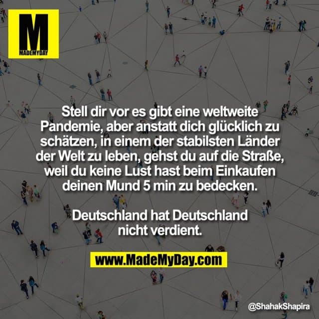 Stell dir vor es gibt eine weltweite Pandemie, aber anstatt dich glücklich zu schätzen, in einem der stabilsten Länder der Welt zu leben, gehst du auf die Straße, weil du keine Lust hast beim Einkaufen deinen Mund 5 min zu bedecken.
Deutschland hat Deutschland nicht verdient. - Inspiration, Zitate & Sprüche | MadeMyDay | Jetzt entdecken & teilen Stell dir vor es gibt eine weltweite Pandemie, aber anstatt dich glücklich zu schätzen, in einem der stabilsten Länder der Welt zu leben, gehst du auf die Straße, weil du keine Lust hast beim Einkaufen deinen Mund 5 min zu bedecken.
Deutschland hat Deutschland nicht verdient. - Inspirierendes Zitat mit Bild