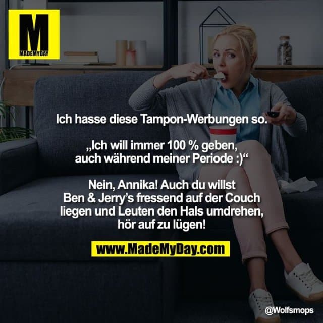 Ich hasse diese Tampon-Werbungen so.
„Ich will immer 100 % geben,
auch während meiner Periode :)“
Nein, Annika! Auch du willst
Ben & Jerry’s fressend auf der Couch liegen und Leuten den Hals umdrehen, hör auf zu lügen! - Inspiration, Zitate & Sprüche | MadeMyDay | Jetzt entdecken & teilen Ich hasse diese Tampon-Werbungen so.
„Ich will immer 100 % geben,
auch während meiner Periode :)“
Nein, Annika! Auch du willst
Ben & Jerry’s fressend auf der Couch liegen und Leuten den Hals umdrehen, hör auf zu lügen! - Inspirierendes Zitat mit Bild