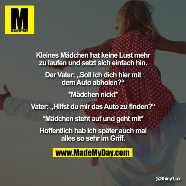 Kleines Mädchen hat keine Lust mehr zu laufen und setzt sich einfach hin.
Der Vater: „Soll ich dich hier mit dem Auto abholen?“
*Mädchen nickt*
Vater: „Hilfst du mir das Auto zu finden?“
*Mädchen steht auf und geht mit*
Hoffentlich hab ich später auch mal alles so sehr im Griff. - Inspiration, Zitate & Sprüche | MadeMyDay | Jetzt entdecken & teilen Kleines Mädchen hat keine Lust mehr zu laufen und setzt sich einfach hin.
Der Vater: „Soll ich dich hier mit dem Auto abholen?“
*Mädchen nickt*
Vater: „Hilfst du mir das Auto zu finden?“
*Mädchen steht auf und geht mit*
Hoffentlich hab ich später auch mal alles so sehr im Griff. - Inspirierendes Zitat mit Bild