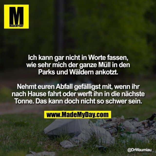 Ich kann gar nicht in Worte fassen, wie sehr mich der ganze Müll in den Parks und Wäldern ankotzt.
Nehmt euren Abfall gefälligst mit, wenn ihr nach Hause fahrt oder werft ihn in die nächste Tonne. Das kann doch nicht so schwer sein. - Inspiration, Zitate & Sprüche | MadeMyDay | Jetzt entdecken & teilen Ich kann gar nicht in Worte fassen, wie sehr mich der ganze Müll in den Parks und Wäldern ankotzt.
Nehmt euren Abfall gefälligst mit, wenn ihr nach Hause fahrt oder werft ihn in die nächste Tonne. Das kann doch nicht so schwer sein. - Inspirierendes Zitat mit Bild