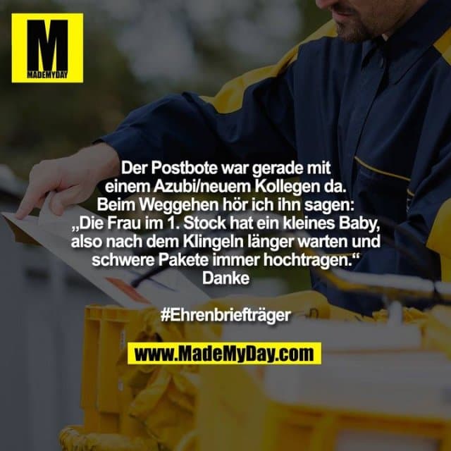 Der Postbote war gerade mit
einem Azubi/neuem Kollegen da. Beim Weggehen hör ich ihn sagen:
„Die Frau im 1. Stock hat ein kleines Baby,
also nach dem Klingeln länger warten und
schwere Pakete immer hochtragen.“
Danke
#Ehrenbriefträger - Inspiration, Zitate & Sprüche | MadeMyDay | Jetzt entdecken & teilen Der Postbote war gerade mit
einem Azubi/neuem Kollegen da. Beim Weggehen hör ich ihn sagen:
„Die Frau im 1. Stock hat ein kleines Baby,
also nach dem Klingeln länger warten und
schwere Pakete immer hochtragen.“
Danke
#Ehrenbriefträger - Inspirierendes Zitat mit Bild