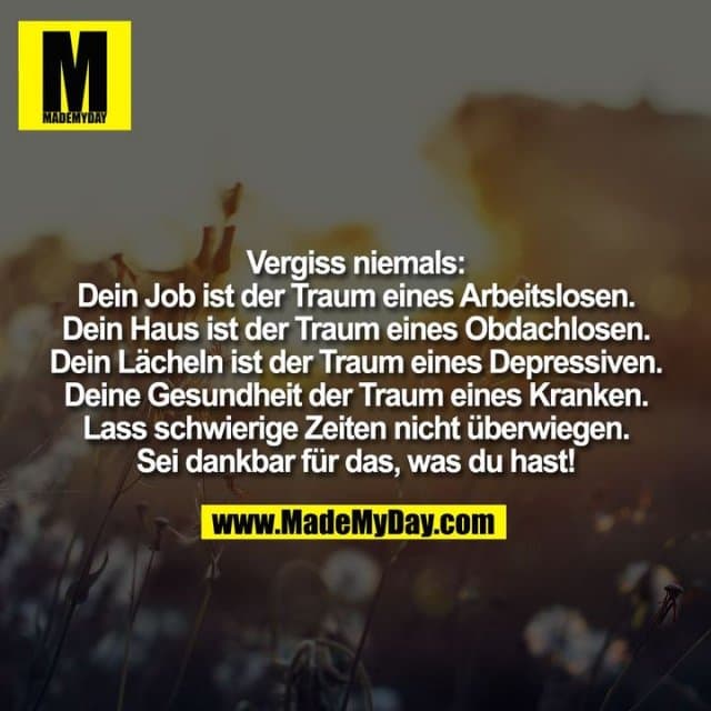 Vergiss niemals: Dein Job ist der Traum eines Arbeitslosen. Dein Haus ist der Traum eines Obdachlosen. Dein Lächeln ist der Traum eines Depressiven. Deine Gesundheit der Traum eines Kranken. Lass schwierige Zeiten nicht überwiegen. Sei dankbar für das, was du hast! - Inspiration, Zitate & Sprüche | MadeMyDay | Jetzt entdecken & teilen Vergiss niemals: Dein Job ist der Traum eines Arbeitslosen. Dein Haus ist der Traum eines Obdachlosen. Dein Lächeln ist der Traum eines Depressiven. Deine Gesundheit der Traum eines Kranken. Lass schwierige Zeiten nicht überwiegen. Sei dankbar für das, was du hast! - Inspirierendes Zitat mit Bild