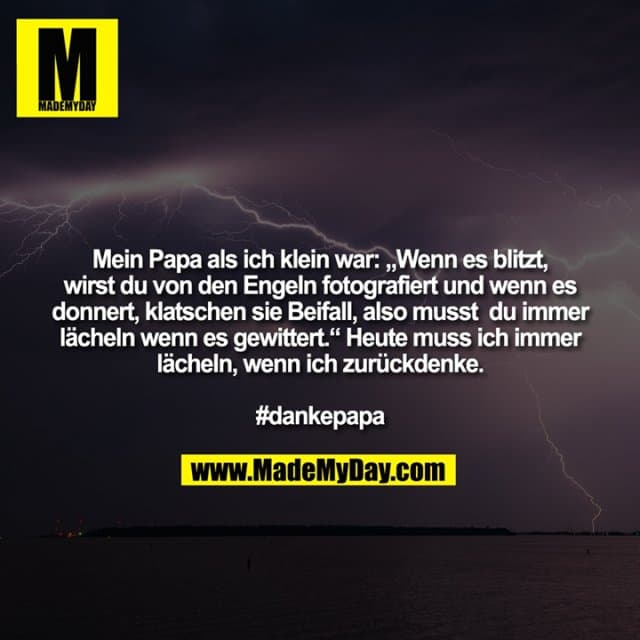 Mein Papa als ich klein war: „Wenn es blitzt,
wirst du von den Engeln fotografiert und wenn es
donnert, klatschen sie Beifall, also musst du immer
lächeln wenn es gewittert.“ Heute muss ich immer
lächeln, wenn ich zurückdenke.
#dankepapa - Inspiration, Zitate & Sprüche | MadeMyDay | Jetzt entdecken & teilen Mein Papa als ich klein war: „Wenn es blitzt,
wirst du von den Engeln fotografiert und wenn es
donnert, klatschen sie Beifall, also musst du immer
lächeln wenn es gewittert.“ Heute muss ich immer
lächeln, wenn ich zurückdenke.
#dankepapa - Inspirierendes Zitat mit Bild
