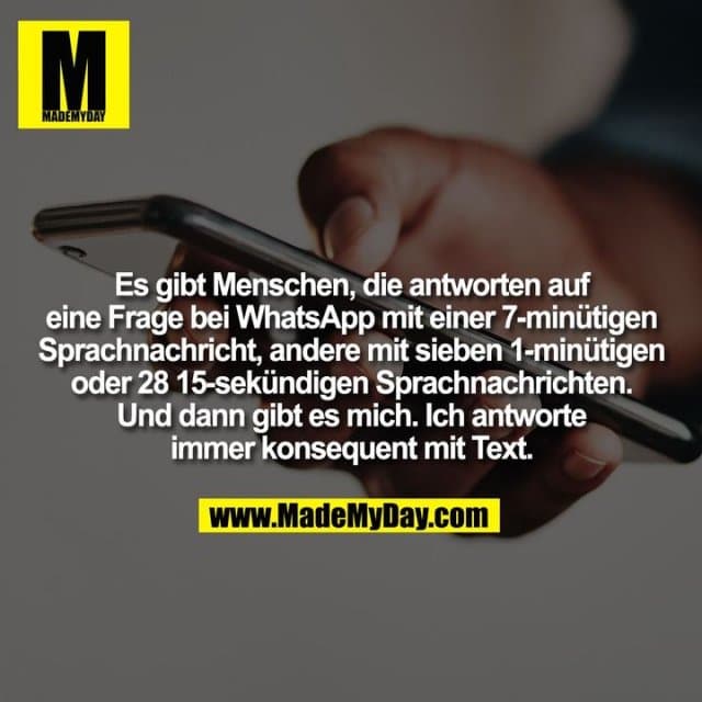 Es gibt Menschen, die antworten auf
eine Frage bei WhatsApp mit einer 7-minütigen
Sprachnachricht, andere mit sieben 1-minütigen
oder 28 15-sekündigen Sprachnachrichten.
Und dann gibt es mich. Ich antworte
immer konsequent mit Text. - Inspiration, Zitate & Sprüche | MadeMyDay | Jetzt entdecken & teilen Es gibt Menschen, die antworten auf
eine Frage bei WhatsApp mit einer 7-minütigen
Sprachnachricht, andere mit sieben 1-minütigen
oder 28 15-sekündigen Sprachnachrichten.
Und dann gibt es mich. Ich antworte
immer konsequent mit Text. - Inspirierendes Zitat mit Bild