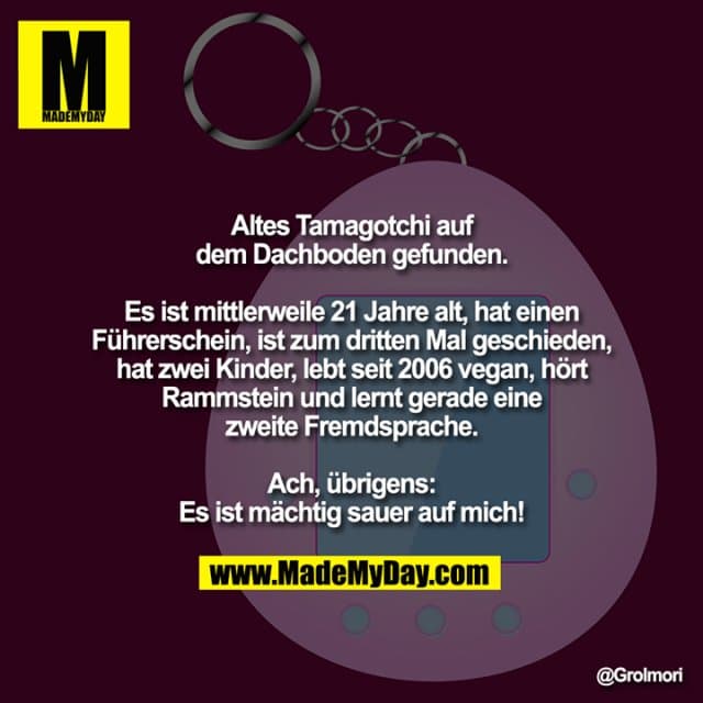 Altes Tamagotchi auf dem Dachboden gefunden.
Es ist mittlerweile 21 Jahre alt, hat einen Führerschein, ist zum dritten Mal geschieden, hat zwei Kinder, lebt seit 2006 vegan, hört Rammstein und lernt gerade eine zweite Fremdsprache.
Ach, übrigens:
Es ist mächtig sauer auf mich! - Inspiration, Zitate & Sprüche | MadeMyDay | Jetzt entdecken & teilen Altes Tamagotchi auf dem Dachboden gefunden.
Es ist mittlerweile 21 Jahre alt, hat einen Führerschein, ist zum dritten Mal geschieden, hat zwei Kinder, lebt seit 2006 vegan, hört Rammstein und lernt gerade eine zweite Fremdsprache.
Ach, übrigens:
Es ist mächtig sauer auf mich! - Inspirierendes Zitat mit Bild
