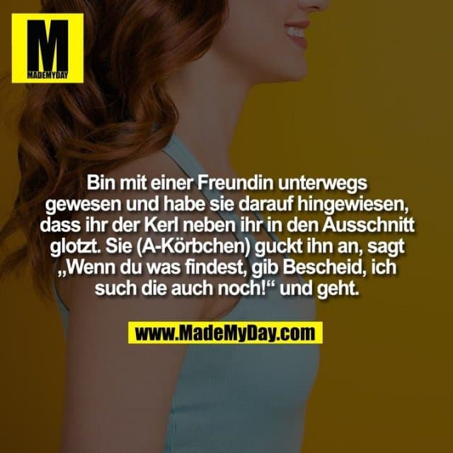 Bin mit einer Freundin unterwegs gewesen und habe sie darauf hingewiesen,
dass ihr der Kerl neben ihr in den Ausschnitt glotzt. Sie (A-Körbchen) guckt ihn an, sagt
„Wenn du was findest, gib Bescheid, ich such die auch noch!“ und geht. - Inspiration, Zitate & Sprüche | MadeMyDay | Jetzt entdecken & teilen Bin mit einer Freundin unterwegs gewesen und habe sie darauf hingewiesen,
dass ihr der Kerl neben ihr in den Ausschnitt glotzt. Sie (A-Körbchen) guckt ihn an, sagt
„Wenn du was findest, gib Bescheid, ich such die auch noch!“ und geht. - Inspirierendes Zitat mit Bild
