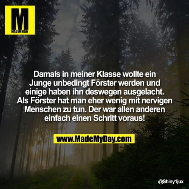 Damals in meiner Klasse wollte ein Junge unbedingt Förster werden und einige haben ihn deswegen ausgelacht. Als Förster hat man eher wenig mit nervigen Menschen zu tun.
Der war allen anderen einfach einen Schritt voraus! - Inspiration, Zitate & Sprüche | MadeMyDay | Jetzt entdecken & teilen Damals in meiner Klasse wollte ein Junge unbedingt Förster werden und einige haben ihn deswegen ausgelacht. Als Förster hat man eher wenig mit nervigen Menschen zu tun.
Der war allen anderen einfach einen Schritt voraus! - Inspirierendes Zitat mit Bild