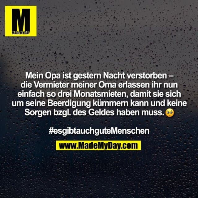 Mein Opa ist gestern Nacht verstorben – die Vermieter meiner Oma erlassen ihr nun einfach so drei Monatsmieten, damit sie sich um seine Beerdigung kümmern kann und keine Sorgen bzgl. des Geldes haben muss. �
#esgibtauchguteMenschen - Inspiration, Zitate & Sprüche | MadeMyDay | Jetzt entdecken & teilen Mein Opa ist gestern Nacht verstorben – die Vermieter meiner Oma erlassen ihr nun einfach so drei Monatsmieten, damit sie sich um seine Beerdigung kümmern kann und keine Sorgen bzgl. des Geldes haben muss. �
#esgibtauchguteMenschen - Inspirierendes Zitat mit Bild