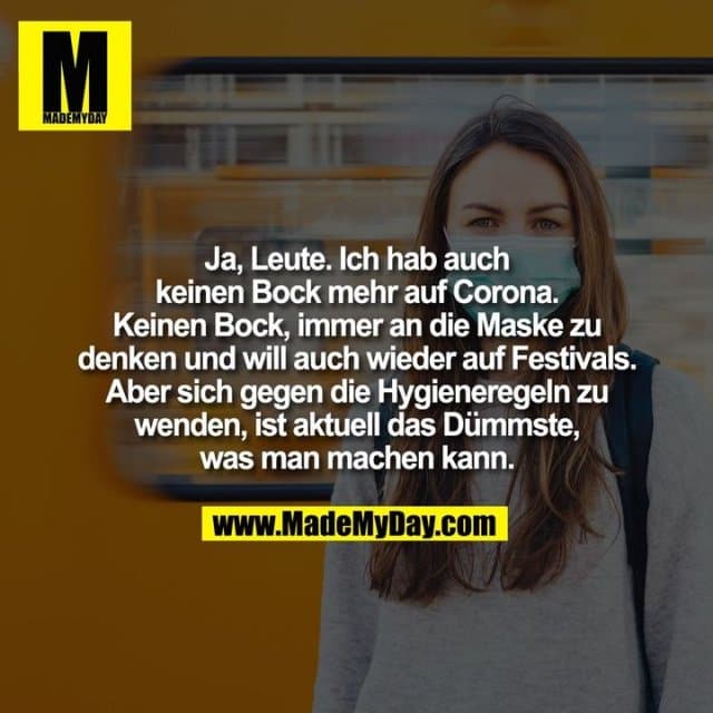 Ja, Leute. Ich hab auch keinen Bock mehr auf Corona. Keinen Bock, immer an die Maske zu denken und will auch wieder auf Festivals. Aber sich gegen die Hygieneregeln zu wenden, ist aktuell das Dümmste, was man machen kann. - Inspiration, Zitate & Sprüche | MadeMyDay | Jetzt entdecken & teilen Ja, Leute. Ich hab auch keinen Bock mehr auf Corona. Keinen Bock, immer an die Maske zu denken und will auch wieder auf Festivals. Aber sich gegen die Hygieneregeln zu wenden, ist aktuell das Dümmste, was man machen kann. - Inspirierendes Zitat mit Bild