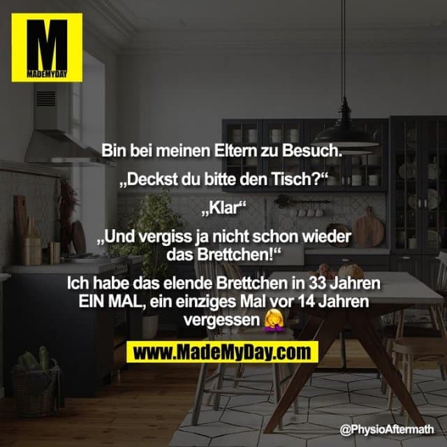 Bin bei meinen Eltern zu Besuch.
„Deckst du bitte den Tisch?“
„Klar“
„Und vergiss ja nicht schon wieder das Brettchen!“
Ich habe das elende Brettchen in 33 Jahren EIN MAL, ein einziges Mal vor 14 Jahren vergessen � - Inspiration, Zitate & Sprüche | MadeMyDay | Jetzt entdecken & teilen Bin bei meinen Eltern zu Besuch.
„Deckst du bitte den Tisch?“
„Klar“
„Und vergiss ja nicht schon wieder das Brettchen!“
Ich habe das elende Brettchen in 33 Jahren EIN MAL, ein einziges Mal vor 14 Jahren vergessen � - Inspirierendes Zitat mit Bild