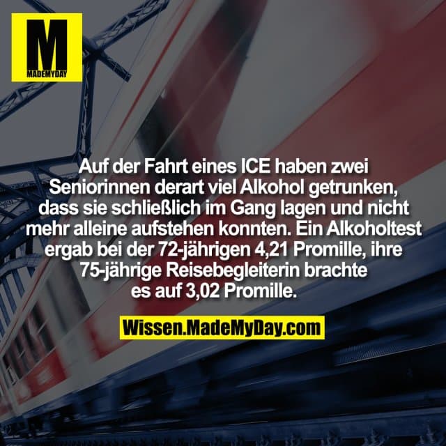 Auf der Fahrt eines ICE haben zwei Seniorinnen derart viel Alkohol getrunken, dass sie schließlich im Gang lagen und nicht mehr alleine aufstehen konnten. Ein Alkoholtest ergab bei der 72-jährigen 4,21 Promille, ihre 75-jährige Reisebegleiterin brachte es auf 3,02 Promille. - Inspiration, Zitate & Sprüche | MadeMyDay | Jetzt entdecken & teilen Auf der Fahrt eines ICE haben zwei Seniorinnen derart viel Alkohol getrunken, dass sie schließlich im Gang lagen und nicht mehr alleine aufstehen konnten. Ein Alkoholtest ergab bei der 72-jährigen 4,21 Promille, ihre 75-jährige Reisebegleiterin brachte es auf 3,02 Promille. - Inspirierendes Zitat mit Bild