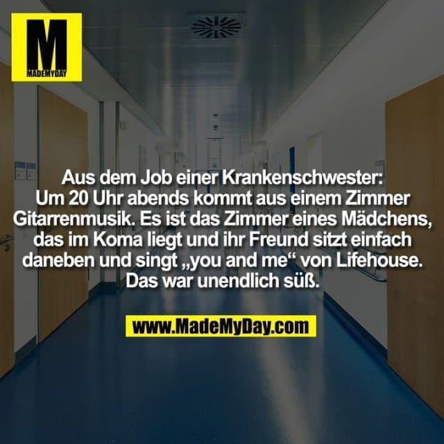 Aus dem Job einer Krankenschwester:
Um 20 Uhr abends kommt aus einem Zimmer
Gitarrenmusik. Es ist das Zimmer eines Mädchens,
das im Koma liegt und ihr Freund sitzt einfach
daneben und singt „you and me“ von Lifehouse.
Das war unendlich süß. - Inspiration, Zitate & Sprüche | MadeMyDay | Jetzt entdecken & teilen Aus dem Job einer Krankenschwester:
Um 20 Uhr abends kommt aus einem Zimmer
Gitarrenmusik. Es ist das Zimmer eines Mädchens,
das im Koma liegt und ihr Freund sitzt einfach
daneben und singt „you and me“ von Lifehouse.
Das war unendlich süß. - Inspirierendes Zitat mit Bild