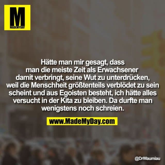 Hätte man mir gesagt, dass man die meiste Zeit als Erwachsener damit verbringt, seine Wut zu unterdrücken, weil die Menschheit größtenteils verblödet zu sein scheint und aus Egoisten besteht, ich hätte alles versucht in der Kita zu bleiben. Da durfte man wenigstens noch schreien. - Inspiration, Zitate & Sprüche | MadeMyDay | Jetzt entdecken & teilen Hätte man mir gesagt, dass man die meiste Zeit als Erwachsener damit verbringt, seine Wut zu unterdrücken, weil die Menschheit größtenteils verblödet zu sein scheint und aus Egoisten besteht, ich hätte alles versucht in der Kita zu bleiben. Da durfte man wenigstens noch schreien. - Inspirierendes Zitat mit Bild