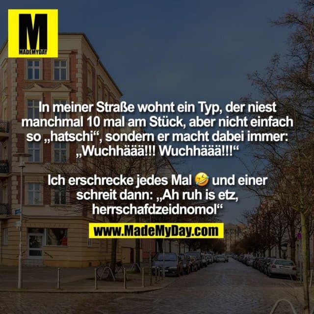 In meiner Straße wohnt ein Typ, der niest
manchmal 10 mal am Stück, aber nicht einfach
so „hatschi“, sondern er macht dabei immer:
„Wuchhäää!!! Wuchhäää!!!“
Ich erschrecke jedes Mal � und einer
schreit dann: „Ah ruh is etz,
herrschafdzeidnomol“ - Inspiration, Zitate & Sprüche | MadeMyDay | Jetzt entdecken & teilen In meiner Straße wohnt ein Typ, der niest
manchmal 10 mal am Stück, aber nicht einfach
so „hatschi“, sondern er macht dabei immer:
„Wuchhäää!!! Wuchhäää!!!“
Ich erschrecke jedes Mal � und einer
schreit dann: „Ah ruh is etz,
herrschafdzeidnomol“ - Inspirierendes Zitat mit Bild
