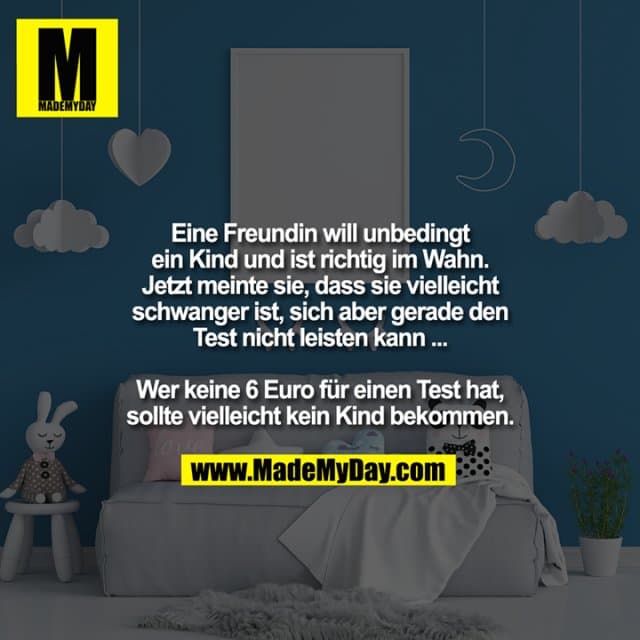 Eine Freundin will unbedingt
ein Kind und ist richtig im Wahn.
Jetzt meinte sie, dass sie vielleicht
schwanger ist, sich aber gerade den
Test nicht leisten kann ...
Wer keine 6 Euro für einen Test hat,
sollte vielleicht kein Kind bekommen. - Inspiration, Zitate & Sprüche | MadeMyDay | Jetzt entdecken & teilen Eine Freundin will unbedingt
ein Kind und ist richtig im Wahn.
Jetzt meinte sie, dass sie vielleicht
schwanger ist, sich aber gerade den
Test nicht leisten kann ...
Wer keine 6 Euro für einen Test hat,
sollte vielleicht kein Kind bekommen. - Inspirierendes Zitat mit Bild