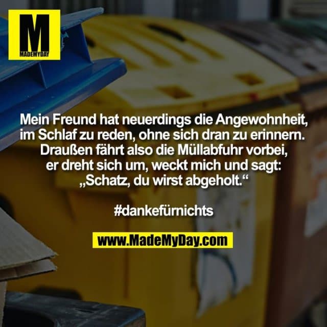 Mein Freund hat neuerdings die Angewohnheit, im Schlaf zu reden, ohne sich dran zu erinnern.
Draußen fährt also die Müllabfuhr vorbei, er dreht sich um, weckt mich und sagt: „Schatz, du wirst abgeholt.“
#dankefürnichts - Inspiration, Zitate & Sprüche | MadeMyDay | Jetzt entdecken & teilen Mein Freund hat neuerdings die Angewohnheit, im Schlaf zu reden, ohne sich dran zu erinnern.
Draußen fährt also die Müllabfuhr vorbei, er dreht sich um, weckt mich und sagt: „Schatz, du wirst abgeholt.“
#dankefürnichts - Inspirierendes Zitat mit Bild