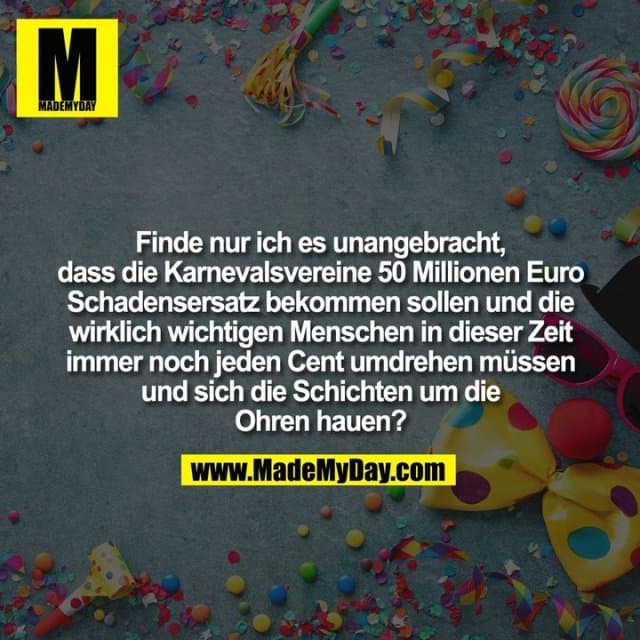 Finde nur ich es unangebracht dass die Karnevalsvereine 50 Millionen Euro Schadensersatz bekommen sollen und die wirklich wichtigen Menschen in dieser Zeit immer noch jeden Cent umdrehen müssen und sich die Schichten um die Ohren hauen. - Inspiration, Zitate & Sprüche | MadeMyDay | Jetzt entdecken & teilen Finde nur ich es unangebracht dass die Karnevalsvereine 50 Millionen Euro Schadensersatz bekommen sollen und die wirklich wichtigen Menschen in dieser Zeit immer noch jeden Cent umdrehen müssen und sich die Schichten um die Ohren hauen. - Inspirierendes Zitat mit Bild