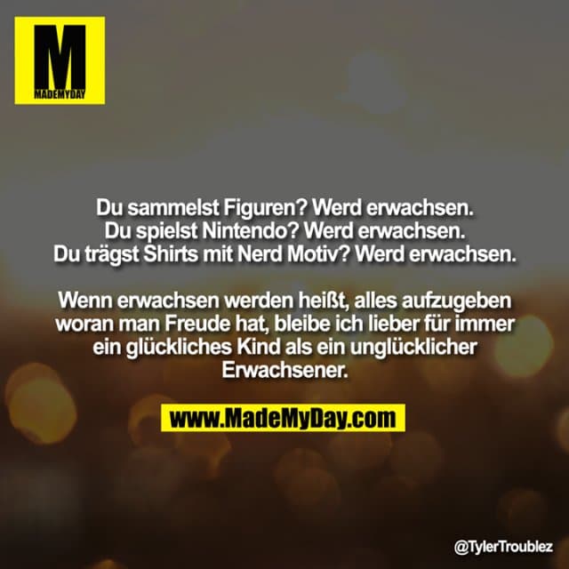 Du sammelst Figuren? Werd erwachsen.
Du spielst Nintendo? Werd erwachsen.
Du trägst Shirts mit Nerd Motiv? Werd erwachsen.
Wenn erwachsen werden heißt, alles aufzugeben woran man Freude hat, bleibe ich lieber für immer ein glückliches Kind als ein unglücklicher Erwachsener. - Inspiration, Zitate & Sprüche | MadeMyDay | Jetzt entdecken & teilen Du sammelst Figuren? Werd erwachsen.
Du spielst Nintendo? Werd erwachsen.
Du trägst Shirts mit Nerd Motiv? Werd erwachsen.
Wenn erwachsen werden heißt, alles aufzugeben woran man Freude hat, bleibe ich lieber für immer ein glückliches Kind als ein unglücklicher Erwachsener. - Inspirierendes Zitat mit Bild