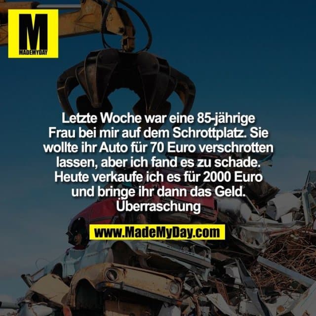 Letzte Woche war eine 85-jährige
Frau bei mir auf dem Schrottplatz. Sie
wollte ihr Auto für 70 Euro verschrotten
lassen, aber ich fand es zu schade.
Heute verkaufe ich es für 2000 Euro
und bringe ihr dann das Geld.
Überraschung - Inspiration, Zitate & Sprüche | MadeMyDay | Jetzt entdecken & teilen Letzte Woche war eine 85-jährige
Frau bei mir auf dem Schrottplatz. Sie
wollte ihr Auto für 70 Euro verschrotten
lassen, aber ich fand es zu schade.
Heute verkaufe ich es für 2000 Euro
und bringe ihr dann das Geld.
Überraschung - Inspirierendes Zitat mit Bild