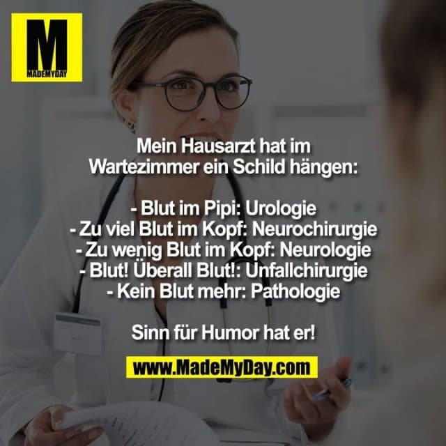 Mein Hausarzt hat im
Wartezimmer ein Schild hängen:
- Blut im Pipi: Urologie
- Zu viel Blut im Kopf: Neurochirurgie
- Zu wenig Blut im Kopf: Neurologie
- Blut! Überall Blut!: Unfallchirurgie
- Kein Blut mehr: Pathologie
Sinn für Humor hat er! - Inspiration, Zitate & Sprüche | MadeMyDay | Jetzt entdecken & teilen Mein Hausarzt hat im
Wartezimmer ein Schild hängen:
- Blut im Pipi: Urologie
- Zu viel Blut im Kopf: Neurochirurgie
- Zu wenig Blut im Kopf: Neurologie
- Blut! Überall Blut!: Unfallchirurgie
- Kein Blut mehr: Pathologie
Sinn für Humor hat er! - Inspirierendes Zitat mit Bild