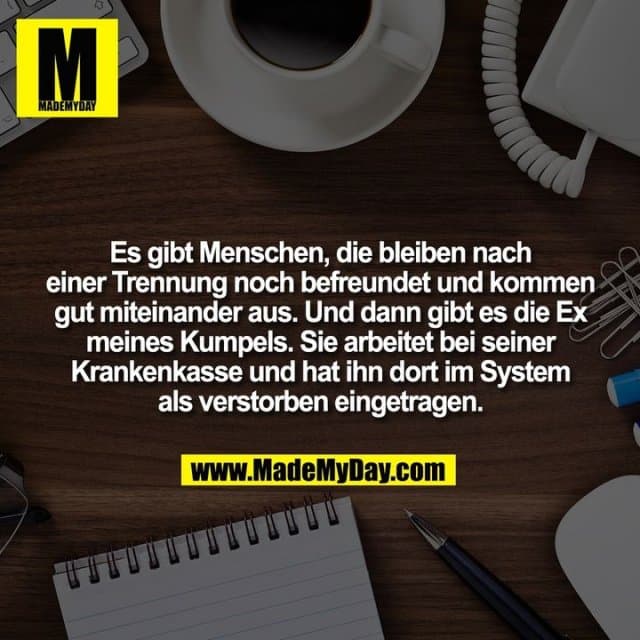 Es gibt Menschen, die bleiben nach einer Trennung noch befreundet und kommen gut miteinander aus. Und dann gibt es die Ex meines Kumpels. Sie arbeitet bei seiner Krankenkasse und hat ihn dort im System als verstorben eingetragen. - Inspiration, Zitate & Sprüche | MadeMyDay | Jetzt entdecken & teilen Es gibt Menschen, die bleiben nach einer Trennung noch befreundet und kommen gut miteinander aus. Und dann gibt es die Ex meines Kumpels. Sie arbeitet bei seiner Krankenkasse und hat ihn dort im System als verstorben eingetragen. - Inspirierendes Zitat mit Bild