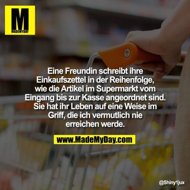 Eine Freundin schreibt ihre Einkaufszettel in der Reihenfolge, wie die Artikel im Supermarkt vom Eingang bis zur Kasse angeordnet sind.
Sie hat ihr Leben auf eine Weise im Griff, die ich vermutlich nie erreichen werde. - Inspiration, Zitate & Sprüche | MadeMyDay | Jetzt entdecken & teilen Eine Freundin schreibt ihre Einkaufszettel in der Reihenfolge, wie die Artikel im Supermarkt vom Eingang bis zur Kasse angeordnet sind.
Sie hat ihr Leben auf eine Weise im Griff, die ich vermutlich nie erreichen werde. - Inspirierendes Zitat mit Bild