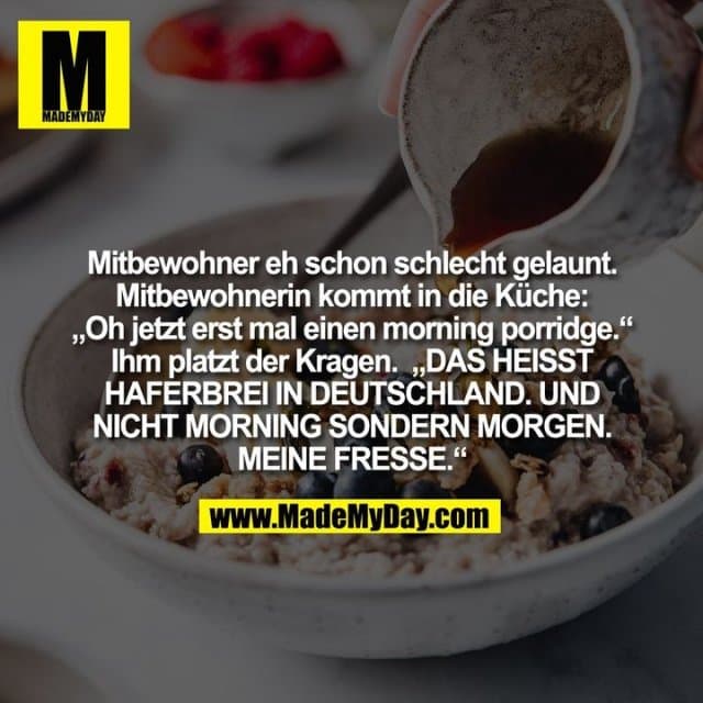 Mitbewohner eh schon schlecht gelaunt.
Mitbewohnerin kommt in die Küche:
„Oh jetzt erst mal einen morning porridge.“
Ihm platzt der Kragen. „DAS HEISST
HAFERBREI IN DEUTSCHLAND. UND
NICHT MORNING SONDERN MORGEN.
MEINE FRESSE.“ - Inspiration, Zitate & Sprüche | MadeMyDay | Jetzt entdecken & teilen Mitbewohner eh schon schlecht gelaunt.
Mitbewohnerin kommt in die Küche:
„Oh jetzt erst mal einen morning porridge.“
Ihm platzt der Kragen. „DAS HEISST
HAFERBREI IN DEUTSCHLAND. UND
NICHT MORNING SONDERN MORGEN.
MEINE FRESSE.“ - Inspirierendes Zitat mit Bild