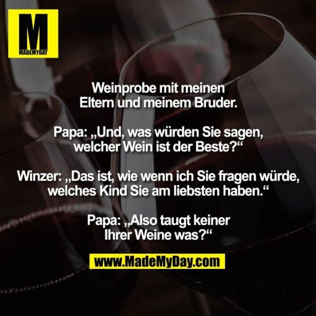 Weinprobe mit meinen
Eltern und meinem Bruder.
Papa: „Und, was würden Sie sagen,
welcher Wein ist der Beste?“
Winzer: „Das ist, wie wenn ich Sie fragen würde,
welches Kind Sie am liebsten haben.“
Papa: „Also taugt keiner
Ihrer Weine was?“ - Inspiration, Zitate & Sprüche | MadeMyDay | Jetzt entdecken & teilen Weinprobe mit meinen
Eltern und meinem Bruder.
Papa: „Und, was würden Sie sagen,
welcher Wein ist der Beste?“
Winzer: „Das ist, wie wenn ich Sie fragen würde,
welches Kind Sie am liebsten haben.“
Papa: „Also taugt keiner
Ihrer Weine was?“ - Inspirierendes Zitat mit Bild