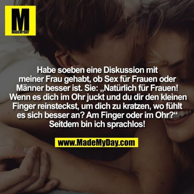 Habe soeben eine Diskussion mit meiner Frau gehabt, ob Sex für Frauen oder Männer besser ist. Sie: „Natürlich für Frauen! Wenn es dich im Ohr juckt und du dir den kleinen Finger reinsteckst, um dich zu kratzen, wo fühlt es sich besser an? Am Finger oder im Ohr?“ Seitdem bin ich sprachlos! - Inspiration, Zitate & Sprüche | MadeMyDay | Jetzt entdecken & teilen Habe soeben eine Diskussion mit meiner Frau gehabt, ob Sex für Frauen oder Männer besser ist. Sie: „Natürlich für Frauen! Wenn es dich im Ohr juckt und du dir den kleinen Finger reinsteckst, um dich zu kratzen, wo fühlt es sich besser an? Am Finger oder im Ohr?“ Seitdem bin ich sprachlos! - Inspirierendes Zitat mit Bild