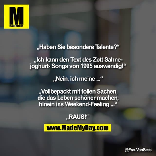 „Haben Sie besondere Talente?“ „ich kann den Text des Zott Sahnejoghurt-Songs von 1995 auswendig!“ „Nein, ich meine ...“ „Vollbepackt mit tollen Sachen, die das Leben schöner machen, hinein ins Weekend-Feeling ...“ „RAUS!“ - Inspiration, Zitate & Sprüche | MadeMyDay | Jetzt entdecken & teilen „Haben Sie besondere Talente?“ „ich kann den Text des Zott Sahnejoghurt-Songs von 1995 auswendig!“ „Nein, ich meine ...“ „Vollbepackt mit tollen Sachen, die das Leben schöner machen, hinein ins Weekend-Feeling ...“ „RAUS!“ - Inspirierendes Zitat mit Bild