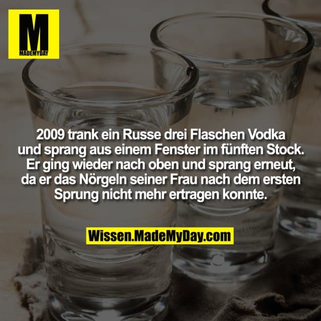 2009 trank ein Russe drei Flaschen Vodka und sprang aus einem Fenster im fünften Stock. Er ging wieder nach oben und sprang erneut, da er das Nörgeln seiner Frau nach dem ersten Sprung nicht mehr ertragen konnte. - Inspiration, Zitate & Sprüche | MadeMyDay | Jetzt entdecken & teilen 2009 trank ein Russe drei Flaschen Vodka und sprang aus einem Fenster im fünften Stock. Er ging wieder nach oben und sprang erneut, da er das Nörgeln seiner Frau nach dem ersten Sprung nicht mehr ertragen konnte. - Inspirierendes Zitat mit Bild