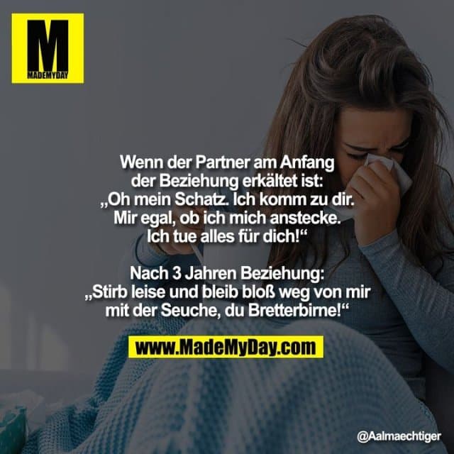 Wenn der Partner am Anfang
der Beziehung erkältet ist:
"Oh mein Schatz. Ich komm zu dir.
Mir egal, ob ich mich anstecke.
Ich tue alles für dich!"
Nach 3 Jahren Beziehung:
"Stirb leise und bleib bloß weg von mir
mit der Seuche, du Bretterbirne!" - Inspiration, Zitate & Sprüche | MadeMyDay | Jetzt entdecken & teilen Wenn der Partner am Anfang
der Beziehung erkältet ist:
"Oh mein Schatz. Ich komm zu dir.
Mir egal, ob ich mich anstecke.
Ich tue alles für dich!"
Nach 3 Jahren Beziehung:
"Stirb leise und bleib bloß weg von mir
mit der Seuche, du Bretterbirne!" - Inspirierendes Zitat mit Bild