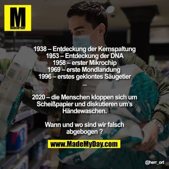 1938 - Entdeckung d. Kernspaltung
1953 - Entdeckung der DNA
1958 - erster Mikrochip
1969 - erste Mondlandung
1996 - erstes geklontes Säugetier
...
2020 - die Menschen kloppen sich um Scheißpapier und diskutieren um’s Händewaschen.
Wann und wo sind wir falsch abgebogen? - Inspiration, Zitate & Sprüche | MadeMyDay | Jetzt entdecken & teilen 1938 - Entdeckung d. Kernspaltung
1953 - Entdeckung der DNA
1958 - erster Mikrochip
1969 - erste Mondlandung
1996 - erstes geklontes Säugetier
...
2020 - die Menschen kloppen sich um Scheißpapier und diskutieren um’s Händewaschen.
Wann und wo sind wir falsch abgebogen? - Inspirierendes Zitat mit Bild