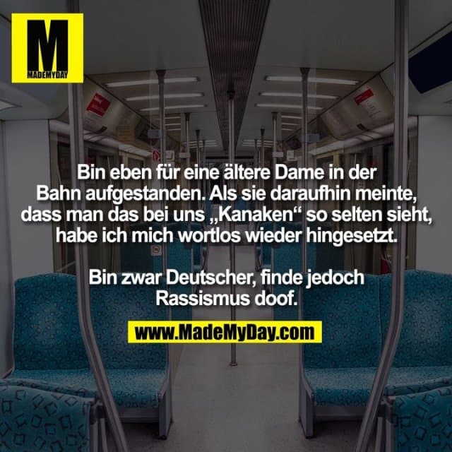 Bin eben für eine ältere Dame in der Bahn aufgestanden. Als sie daraufhin meinte, dass man das bei uns "Kanaken" so selten sieht, habe ich mich wortlos wieder hingesetzt.
Bin zwar Deutscher, finde jedoch Rassismus doof. - Inspiration, Zitate & Sprüche | MadeMyDay | Jetzt entdecken & teilen Bin eben für eine ältere Dame in der Bahn aufgestanden. Als sie daraufhin meinte, dass man das bei uns "Kanaken" so selten sieht, habe ich mich wortlos wieder hingesetzt.
Bin zwar Deutscher, finde jedoch Rassismus doof. - Inspirierendes Zitat mit Bild