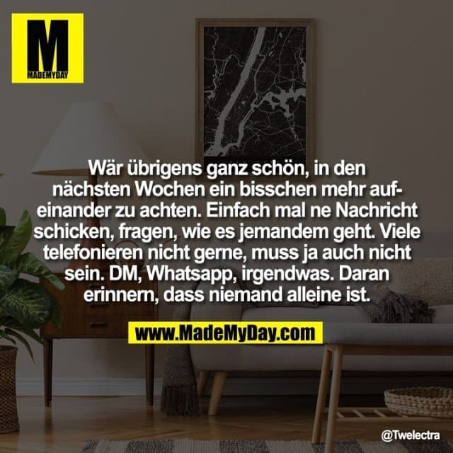 Wär übrigens ganz schön, in den nächsten Wochen ein bisschen mehr aufeinander zu achten. Einfach mal ne Nachricht schicken, fragen, wie es jemandem geht. Viele telefonieren nicht gerne, muss ja auch nicht sein. DM, Whatsapp, irgendwas. Daran erinnern, dass niemand alleine ist. - Inspiration, Zitate & Sprüche | MadeMyDay | Jetzt entdecken & teilen Wär übrigens ganz schön, in den nächsten Wochen ein bisschen mehr aufeinander zu achten. Einfach mal ne Nachricht schicken, fragen, wie es jemandem geht. Viele telefonieren nicht gerne, muss ja auch nicht sein. DM, Whatsapp, irgendwas. Daran erinnern, dass niemand alleine ist. - Inspirierendes Zitat mit Bild