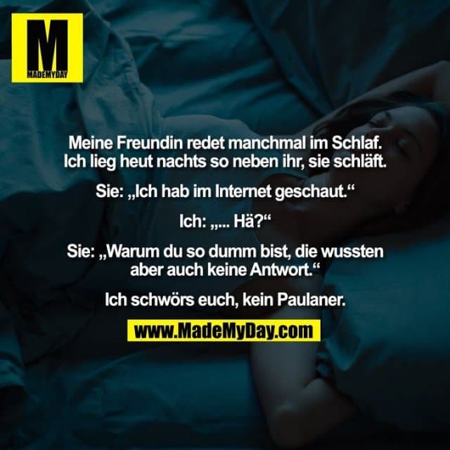 Meine Freundin redet manchmal im Schlaf.
Ich lieg heut nachts so neben ihr, sie schläft.
Sie: „Ich hab im Internet geschaut.“
Ich: „... Hä?“
Sie: „Warum du so dumm bist, die wussten
aber auch keine Antwort.“
Ich schwörs euch, kein Paulaner. - Inspiration, Zitate & Sprüche | MadeMyDay | Jetzt entdecken & teilen Meine Freundin redet manchmal im Schlaf.
Ich lieg heut nachts so neben ihr, sie schläft.
Sie: „Ich hab im Internet geschaut.“
Ich: „... Hä?“
Sie: „Warum du so dumm bist, die wussten
aber auch keine Antwort.“
Ich schwörs euch, kein Paulaner. - Inspirierendes Zitat mit Bild